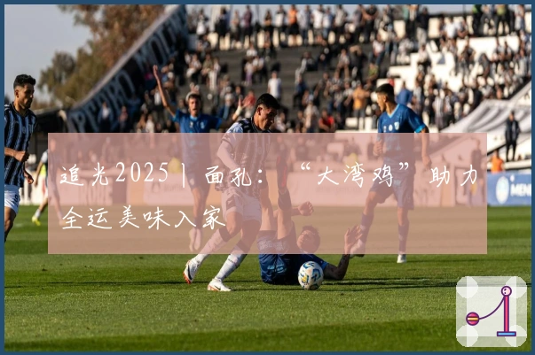 追光2025丨面孔：“大湾鸡”助力全运美味入家