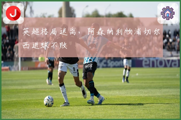 英超格局迷离，阿森纳利物浦切尔西进球不败