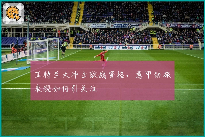 亚特兰大冲击欧战资格,意甲劲旅表现如何引关注