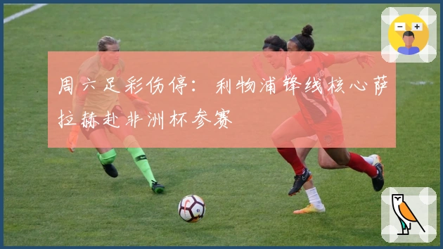 周六足彩伤停：利物浦锋线核心萨拉赫赴非洲杯参赛