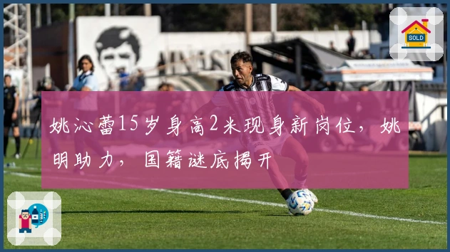 姚沁蕾15岁身高2米现身新岗位，姚明助力，国籍谜底揭开