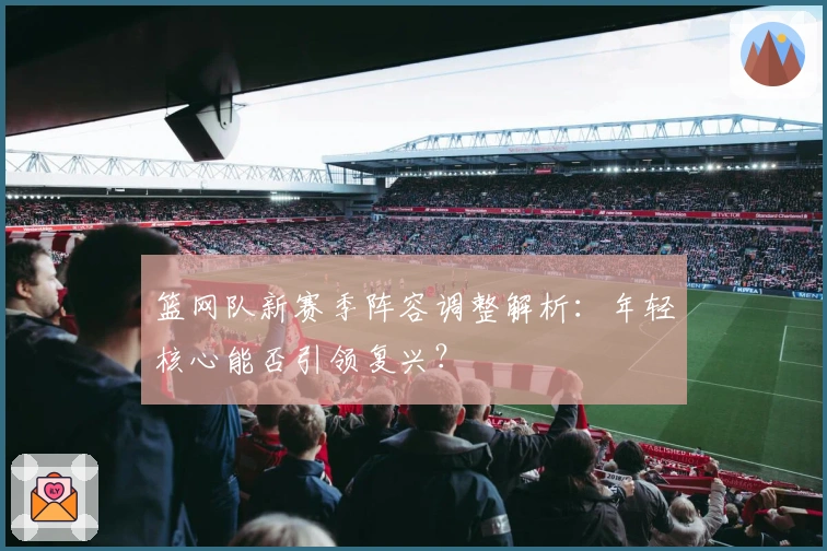 篮网队新赛季阵容调整解析：年轻核心能否引领复兴？