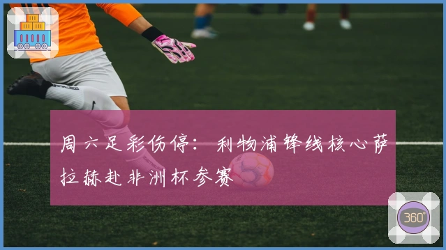 周六足彩伤停：利物浦锋线核心萨拉赫赴非洲杯参赛