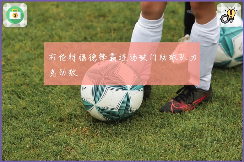 布伦特福德锋霸连场破门助球队力克劲敌