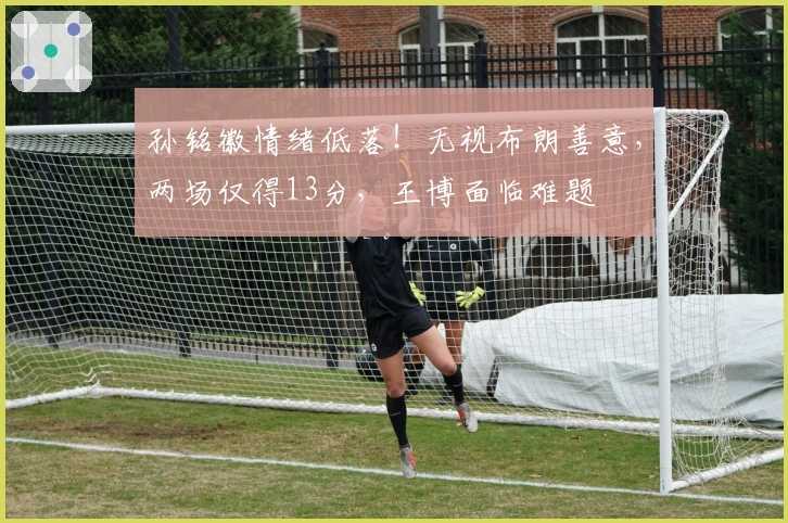 孙铭徽情绪低落！无视布朗善意，两场仅得13分，王博面临难题