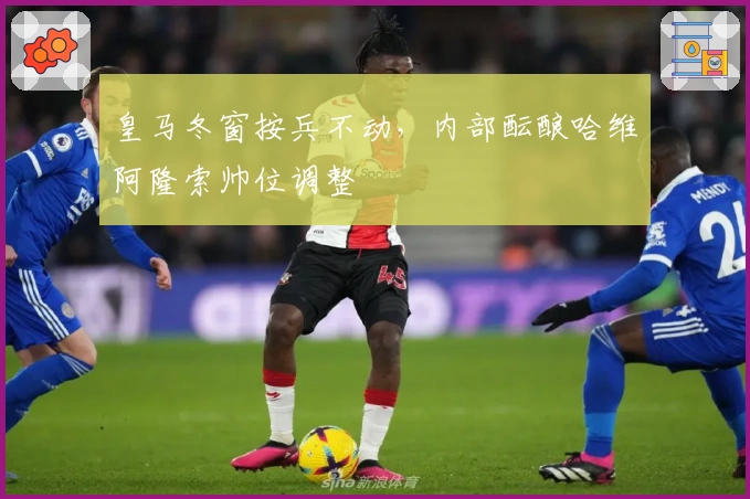 皇马冬窗按兵不动，内部酝酿哈维阿隆索帅位调整