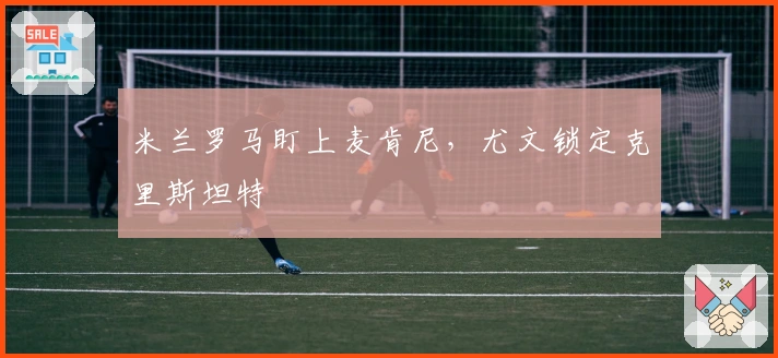 米兰罗马盯上麦肯尼，尤文锁定克里斯坦特