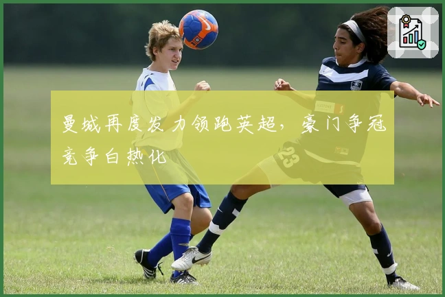 曼城再度发力领跑英超，豪门争冠竞争白热化