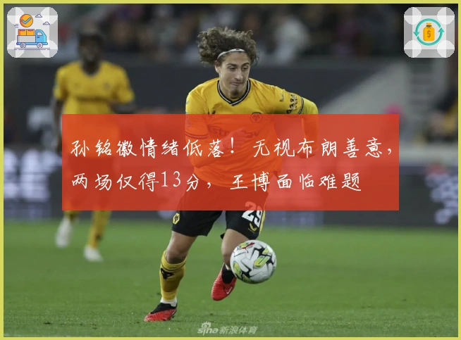 孙铭徽情绪低落!无视布朗善意,两场仅得13分,王博面临难题