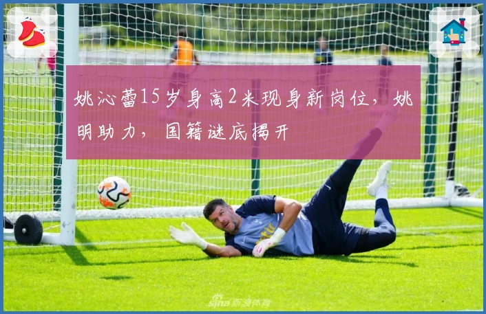 姚沁蕾15岁身高2米现身新岗位，姚明助力，国籍谜底揭开