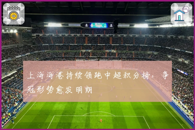 上海海港持续领跑中超积分榜，争冠形势愈发明朗