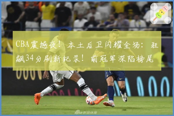 CBA震撼夜！本土后卫闪耀全场：狂飙34分刷新纪录！前冠军深陷榜尾