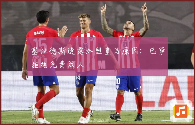 塞拉德斯透露加盟皇马原因：巴萨拒绝免费放人