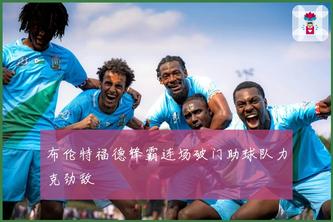 布伦特福德锋霸连场破门助球队力克劲敌