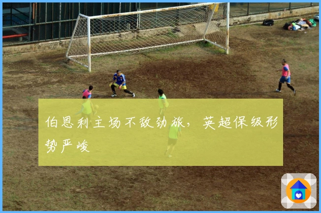 伯恩利主场不敌劲旅，英超保级形势严峻